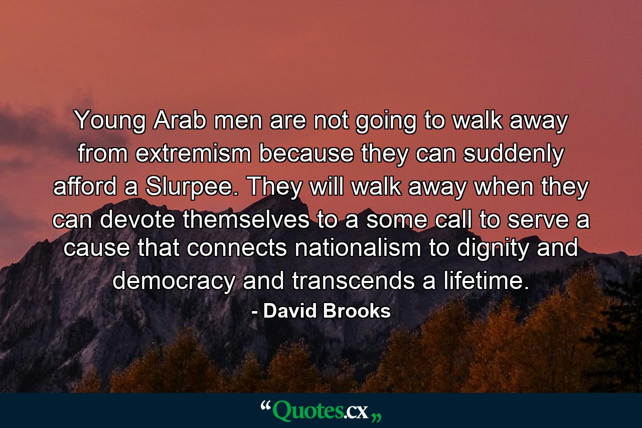 Young Arab men are not going to walk away from extremism because they can suddenly afford a Slurpee. They will walk away when they can devote themselves to a some call to serve a cause that connects nationalism to dignity and democracy and transcends a lifetime. - Quote by David Brooks