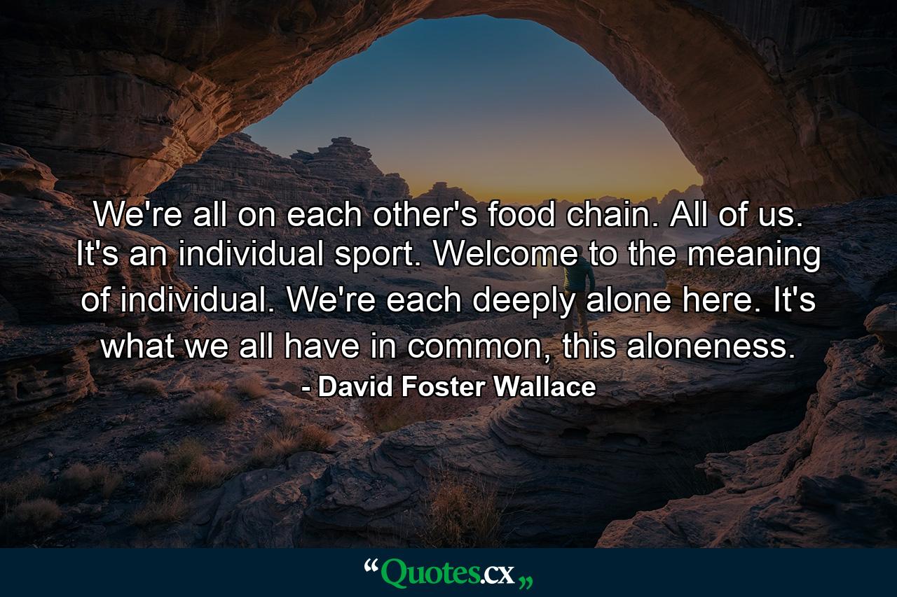 We're all on each other's food chain. All of us. It's an individual sport. Welcome to the meaning of individual. We're each deeply alone here. It's what we all have in common, this aloneness. - Quote by David Foster Wallace