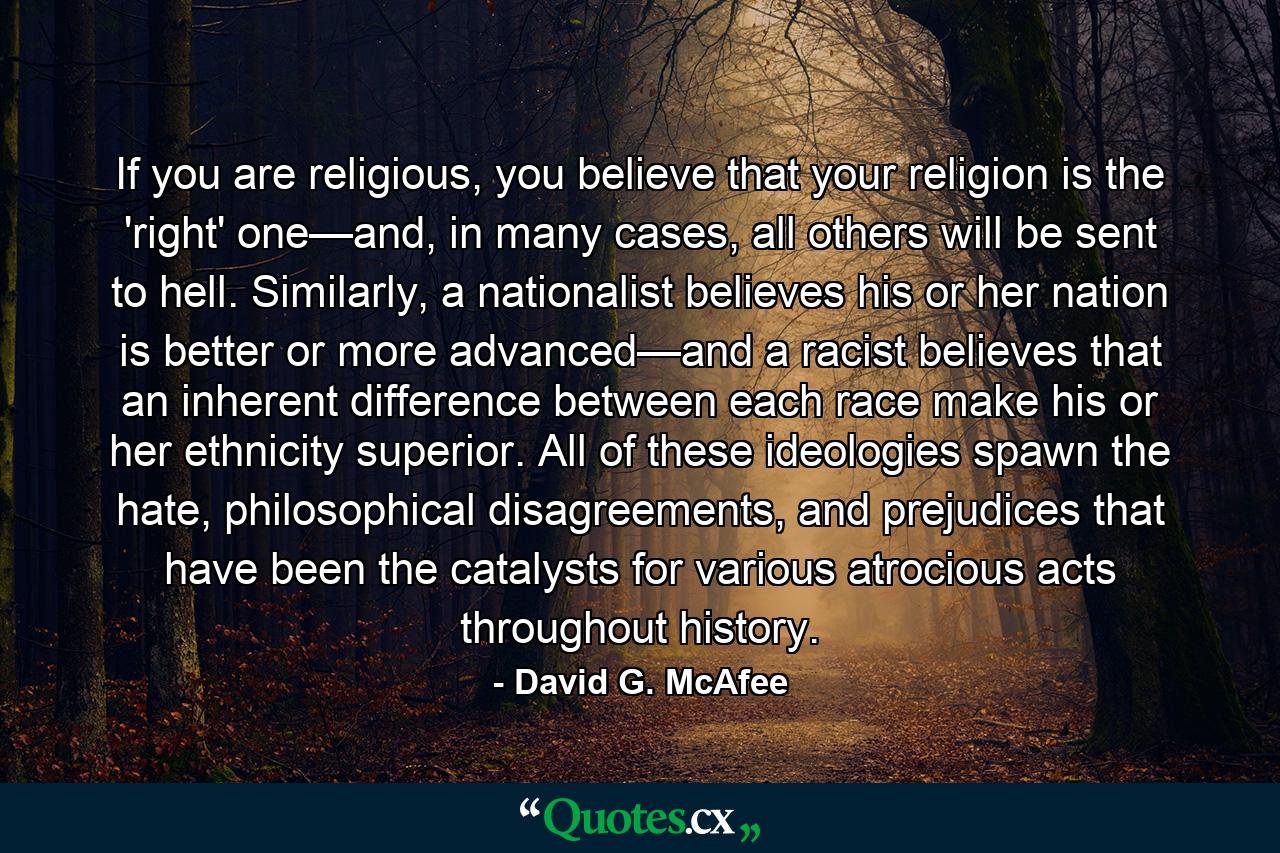 If you are religious, you believe that your religion is the 'right' one—and, in many cases, all others will be sent to hell. Similarly, a nationalist believes his or her nation is better or more advanced—and a racist believes that an inherent difference between each race make his or her ethnicity superior. All of these ideologies spawn the hate, philosophical disagreements, and prejudices that have been the catalysts for various atrocious acts throughout history. - Quote by David G. McAfee