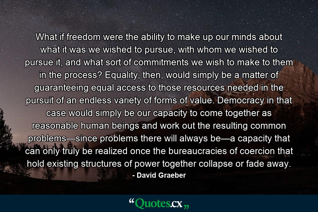 What if freedom were the ability to make up our minds about what it was we wished to pursue, with whom we wished to pursue it, and what sort of commitments we wish to make to them in the process? Equality, then, would simply be a matter of guaranteeing equal access to those resources needed in the pursuit of an endless variety of forms of value. Democracy in that case would simply be our capacity to come together as reasonable human beings and work out the resulting common problems—since problems there will always be—a capacity that can only truly be realized once the bureaucracies of coercion that hold existing structures of power together collapse or fade away. - Quote by David Graeber