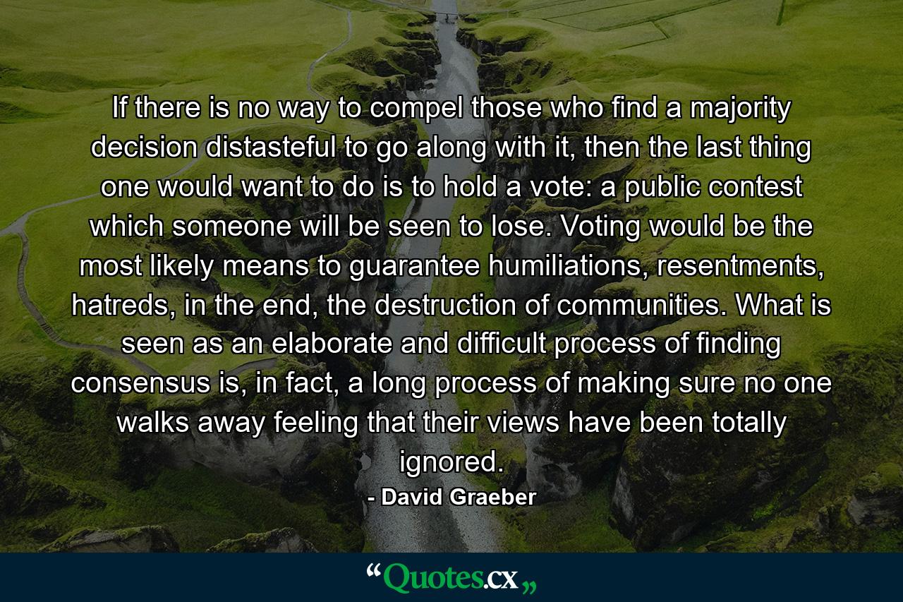 If there is no way to compel those who find a majority decision distasteful to go along with it, then the last thing one would want to do is to hold a vote: a public contest which someone will be seen to lose. Voting would be the most likely means to guarantee humiliations, resentments, hatreds, in the end, the destruction of communities. What is seen as an elaborate and difficult process of finding consensus is, in fact, a long process of making sure no one walks away feeling that their views have been totally ignored. - Quote by David Graeber