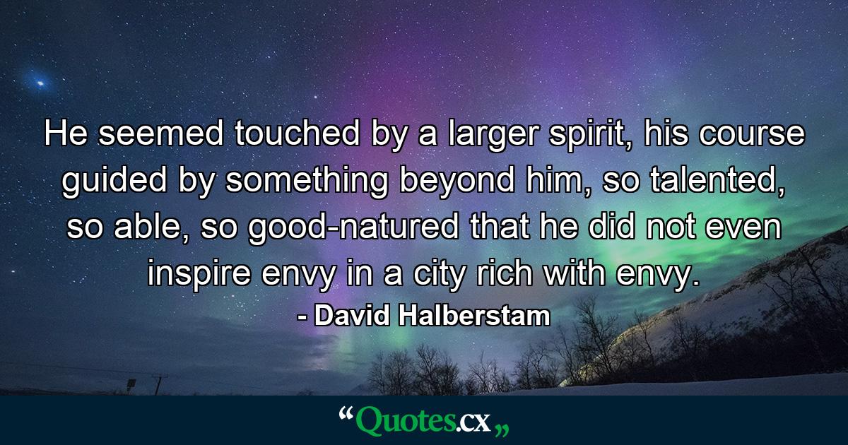 He seemed touched by a larger spirit, his course guided by something beyond him, so talented, so able, so good-natured that he did not even inspire envy in a city rich with envy. - Quote by David Halberstam