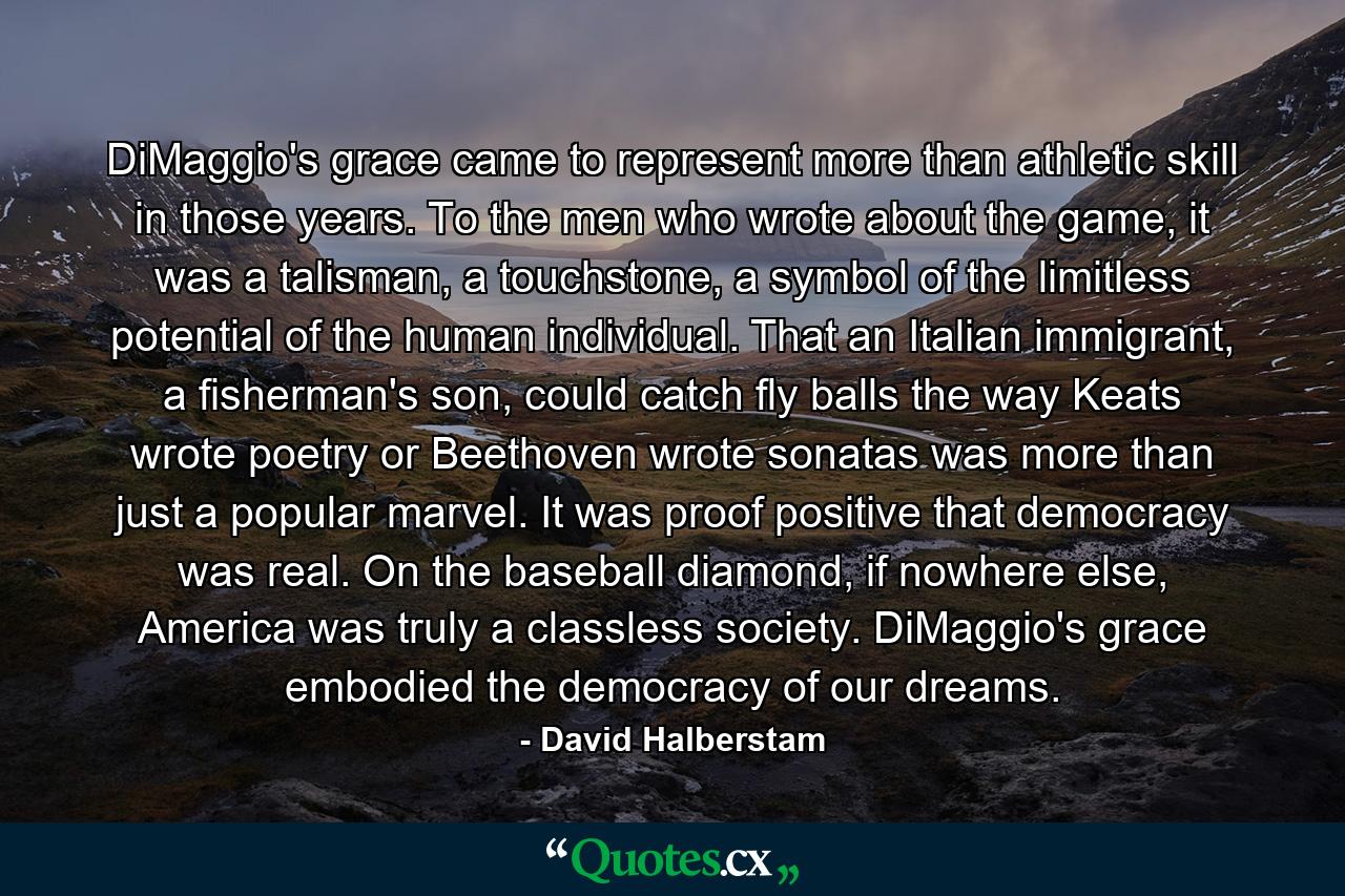 DiMaggio's grace came to represent more than athletic skill in those years. To the men who wrote about the game, it was a talisman, a touchstone, a symbol of the limitless potential of the human individual. That an Italian immigrant, a fisherman's son, could catch fly balls the way Keats wrote poetry or Beethoven wrote sonatas was more than just a popular marvel. It was proof positive that democracy was real. On the baseball diamond, if nowhere else, America was truly a classless society. DiMaggio's grace embodied the democracy of our dreams. - Quote by David Halberstam