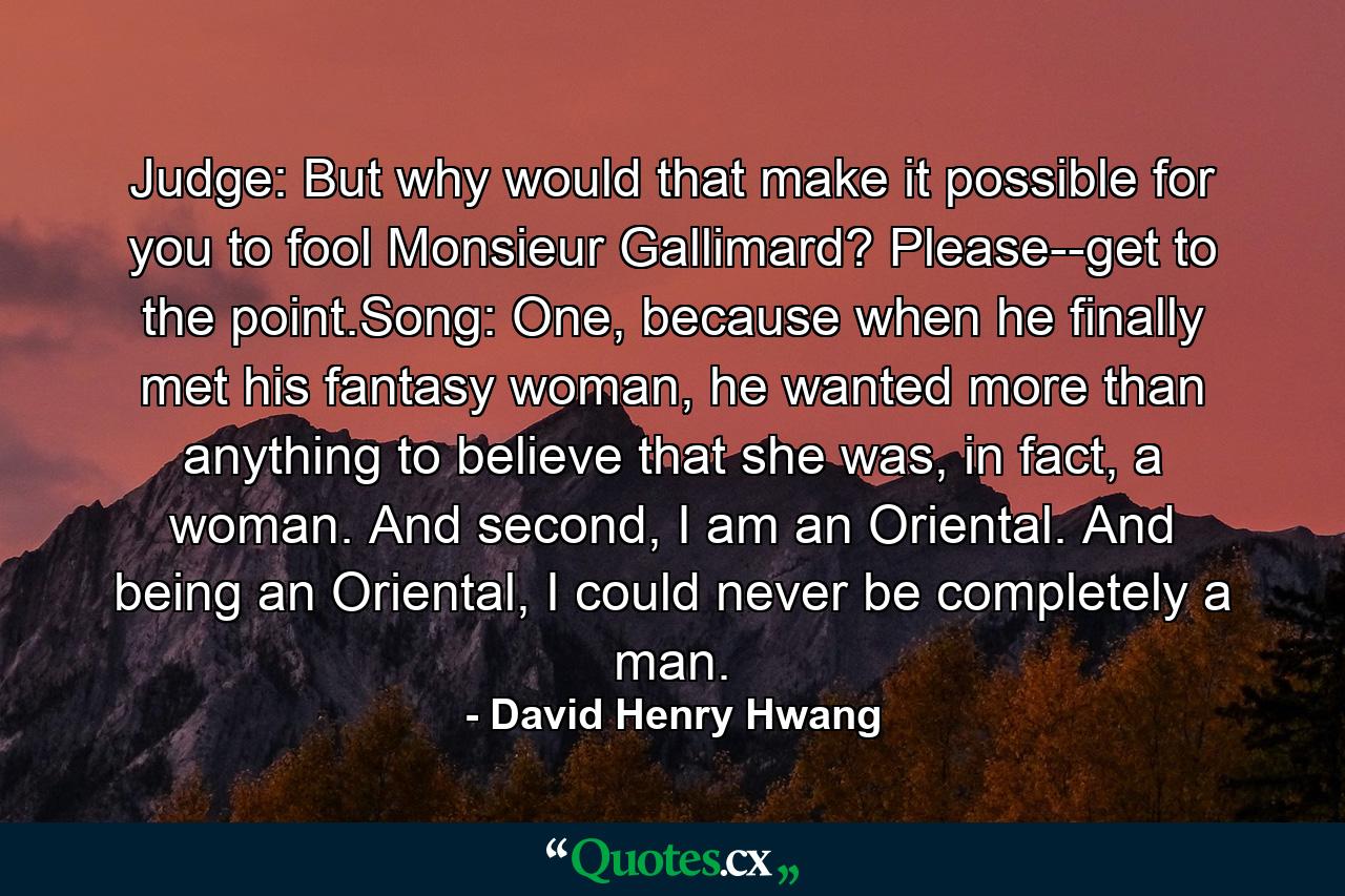 Judge: But why would that make it possible for you to fool Monsieur Gallimard? Please--get to the point.Song: One, because when he finally met his fantasy woman, he wanted more than anything to believe that she was, in fact, a woman. And second, I am an Oriental. And being an Oriental, I could never be completely a man. - Quote by David Henry Hwang