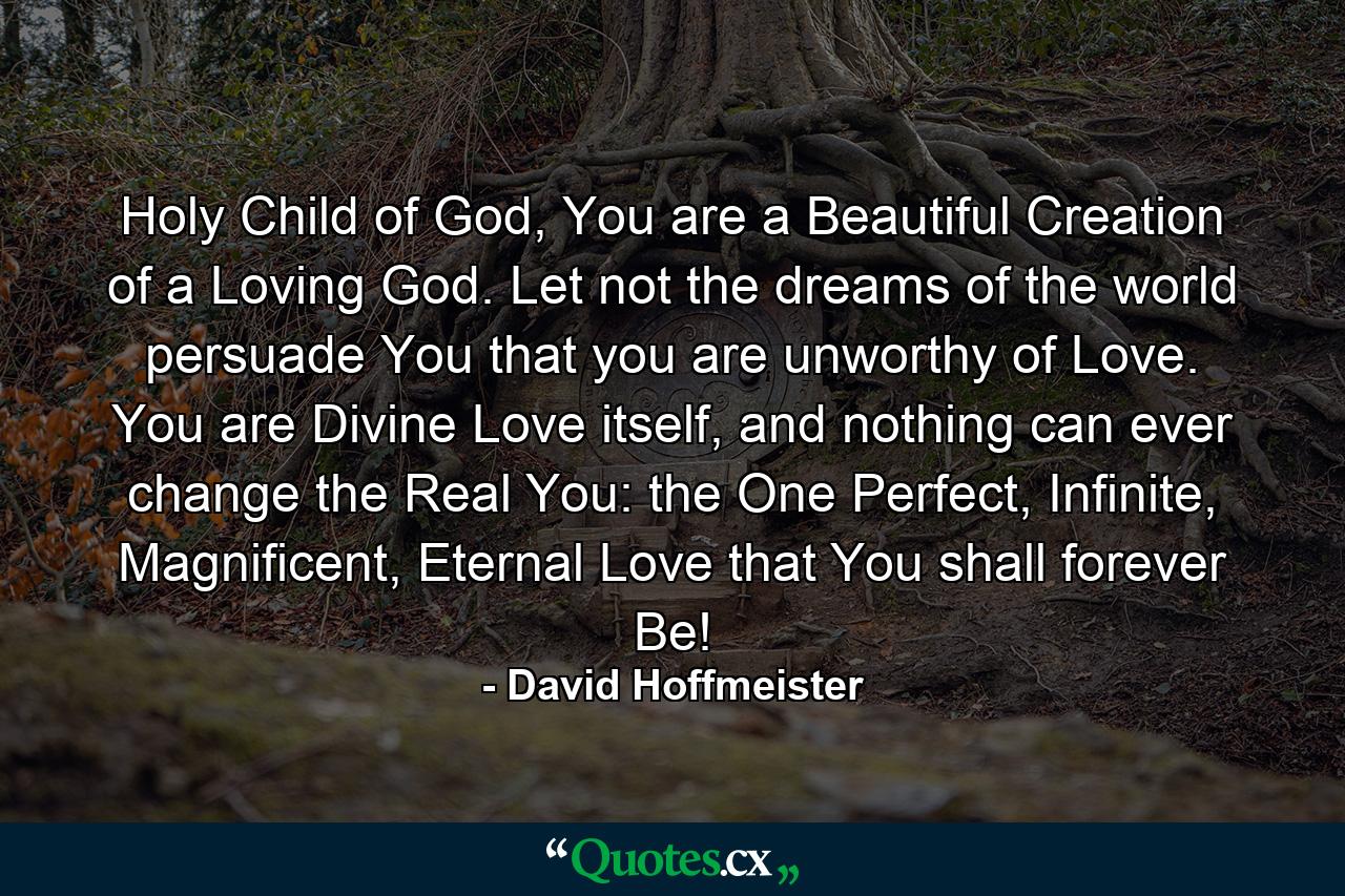 Holy Child of God, You are a Beautiful Creation of a Loving God. Let not the dreams of the world persuade You that you are unworthy of Love. You are Divine Love itself, and nothing can ever change the Real You: the One Perfect, Infinite, Magnificent, Eternal Love that You shall forever Be! - Quote by David Hoffmeister