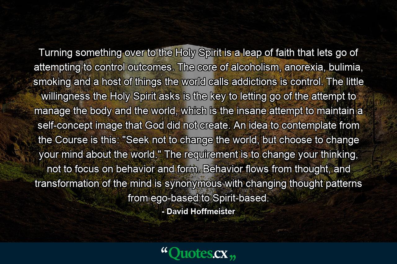 Turning something over to the Holy Spirit is a leap of faith that lets go of attempting to control outcomes. The core of alcoholism, anorexia, bulimia, smoking and a host of things the world calls addictions is control. The little willingness the Holy Spirit asks is the key to letting go of the attempt to manage the body and the world, which is the insane attempt to maintain a self-concept image that God did not create. An idea to contemplate from the Course is this: 