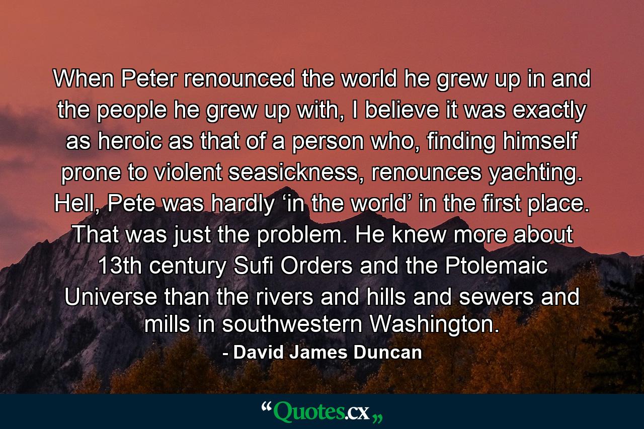 When Peter renounced the world he grew up in and the people he grew up with, I believe it was exactly as heroic as that of a person who, finding himself prone to violent seasickness, renounces yachting. Hell, Pete was hardly ‘in the world’ in the first place. That was just the problem. He knew more about 13th century Sufi Orders and the Ptolemaic Universe than the rivers and hills and sewers and mills in southwestern Washington. - Quote by David James Duncan