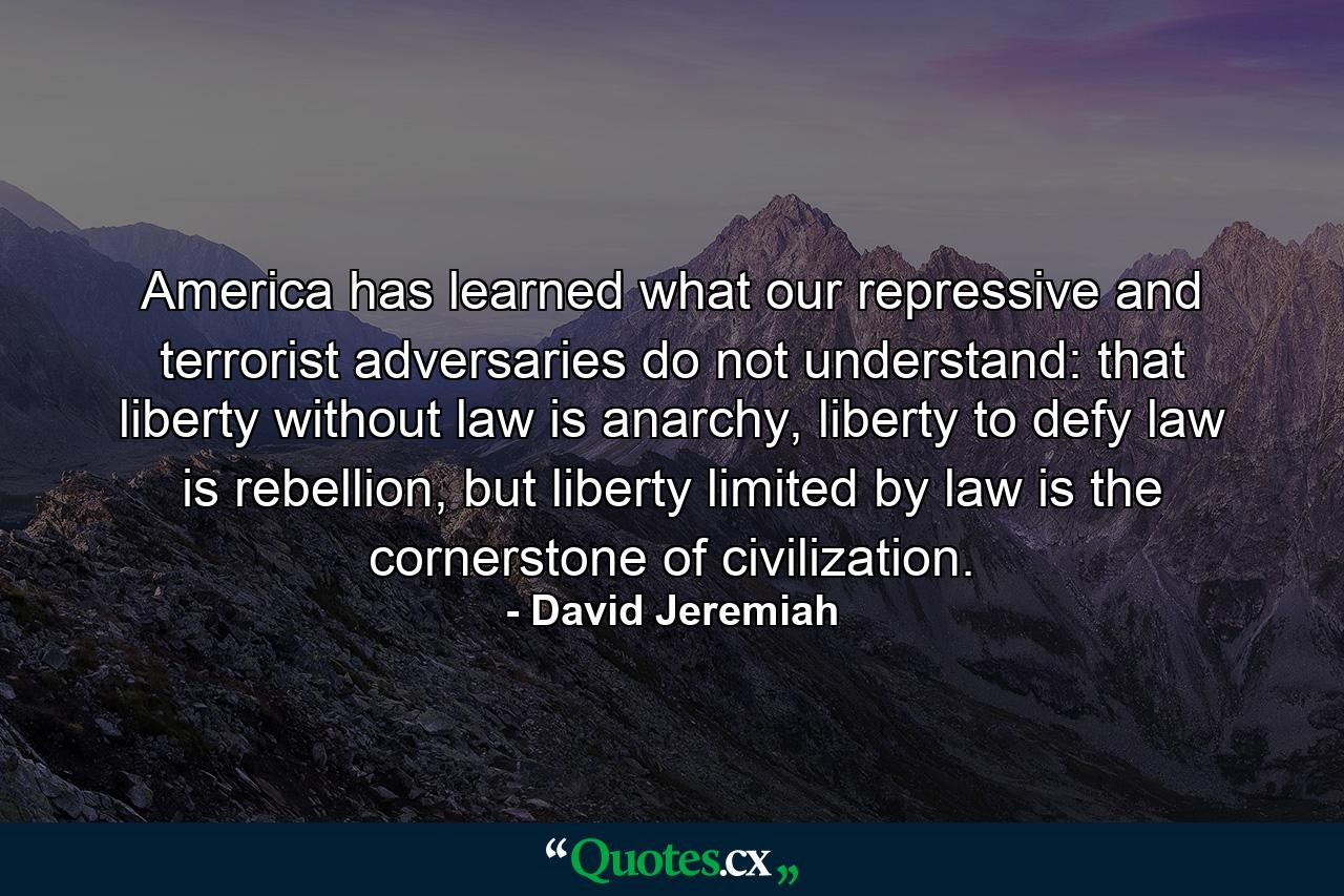 America has learned what our repressive and terrorist adversaries do not understand: that liberty without law is anarchy, liberty to defy law is rebellion, but liberty limited by law is the cornerstone of civilization. - Quote by David Jeremiah