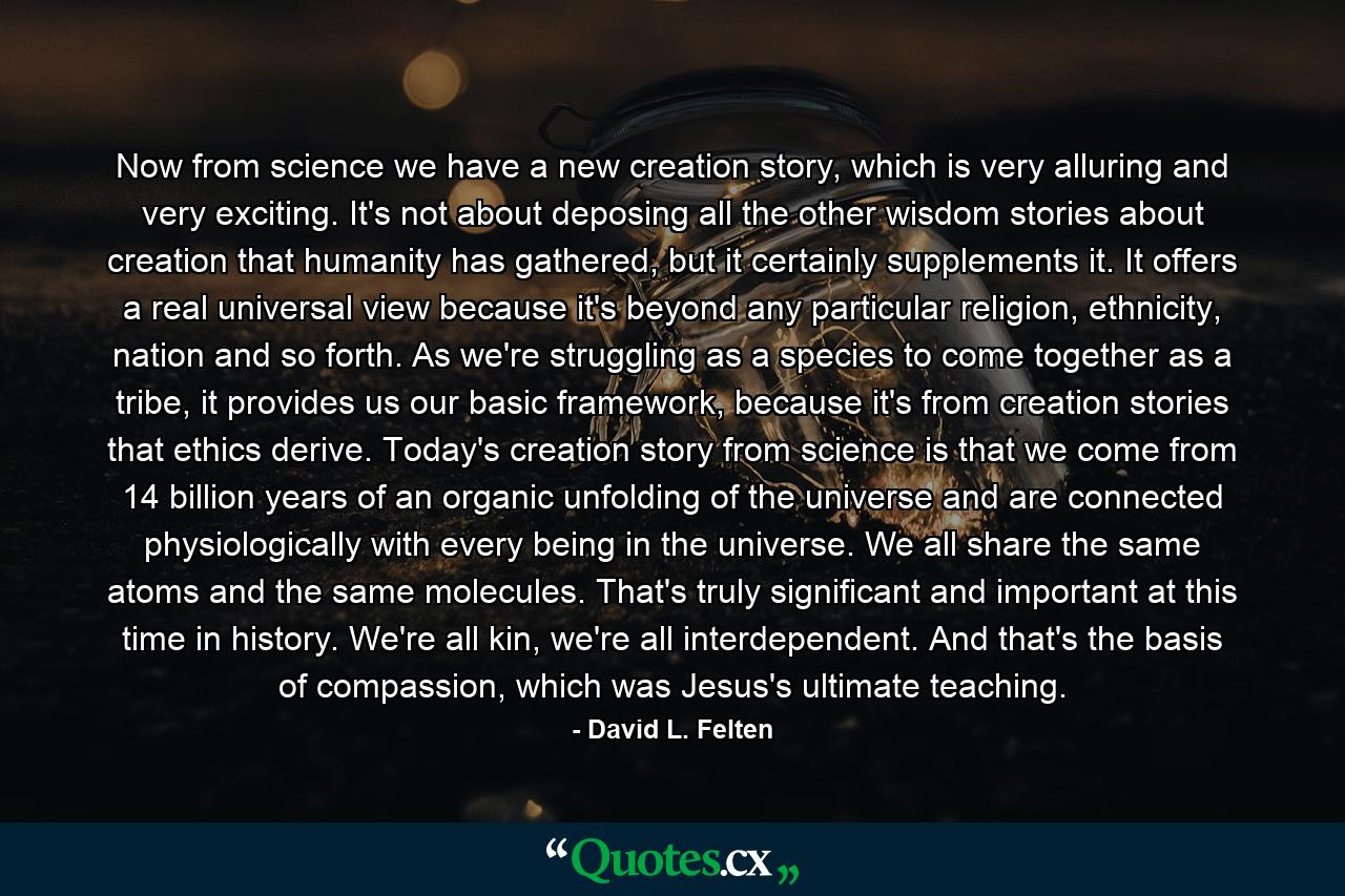 Now from science we have a new creation story, which is very alluring and very exciting. It's not about deposing all the other wisdom stories about creation that humanity has gathered, but it certainly supplements it. It offers a real universal view because it's beyond any particular religion, ethnicity, nation and so forth. As we're struggling as a species to come together as a tribe, it provides us our basic framework, because it's from creation stories that ethics derive. Today's creation story from science is that we come from 14 billion years of an organic unfolding of the universe and are connected physiologically with every being in the universe. We all share the same atoms and the same molecules. That's truly significant and important at this time in history. We're all kin, we're all interdependent. And that's the basis of compassion, which was Jesus's ultimate teaching. - Quote by David L. Felten