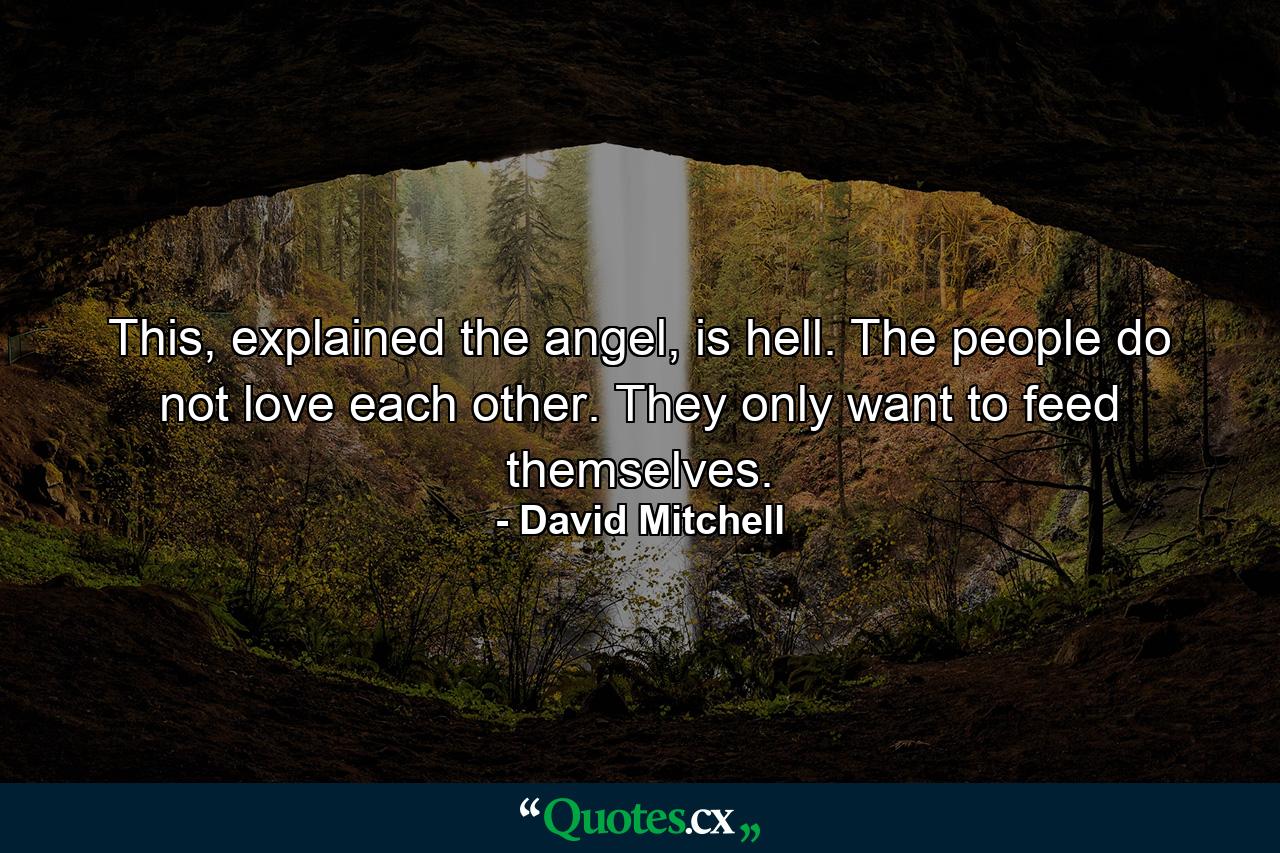 This, explained the angel, is hell. The people do not love each other. They only want to feed themselves. - Quote by David Mitchell