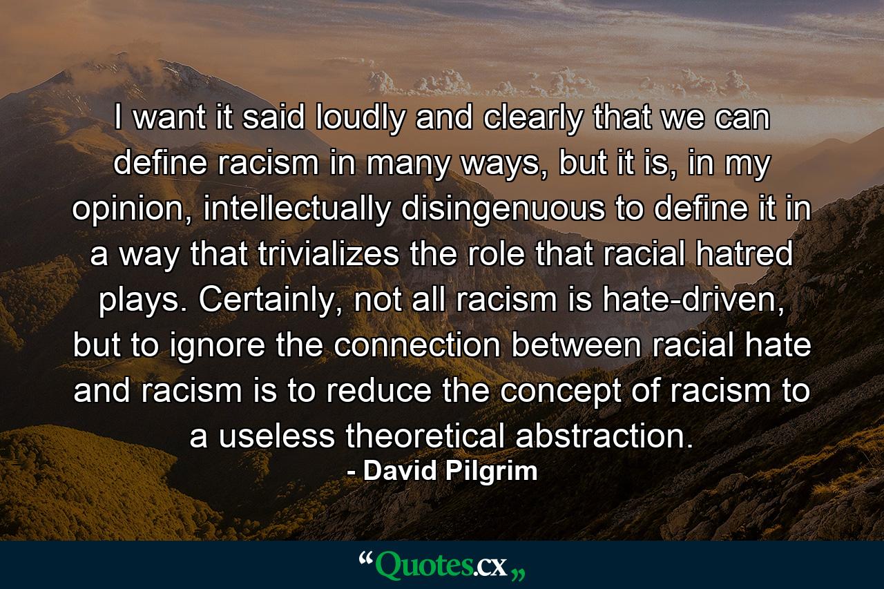 I want it said loudly and clearly that we can define racism in many ways, but it is, in my opinion, intellectually disingenuous to define it in a way that trivializes the role that racial hatred plays. Certainly, not all racism is hate-driven, but to ignore the connection between racial hate and racism is to reduce the concept of racism to a useless theoretical abstraction. - Quote by David Pilgrim