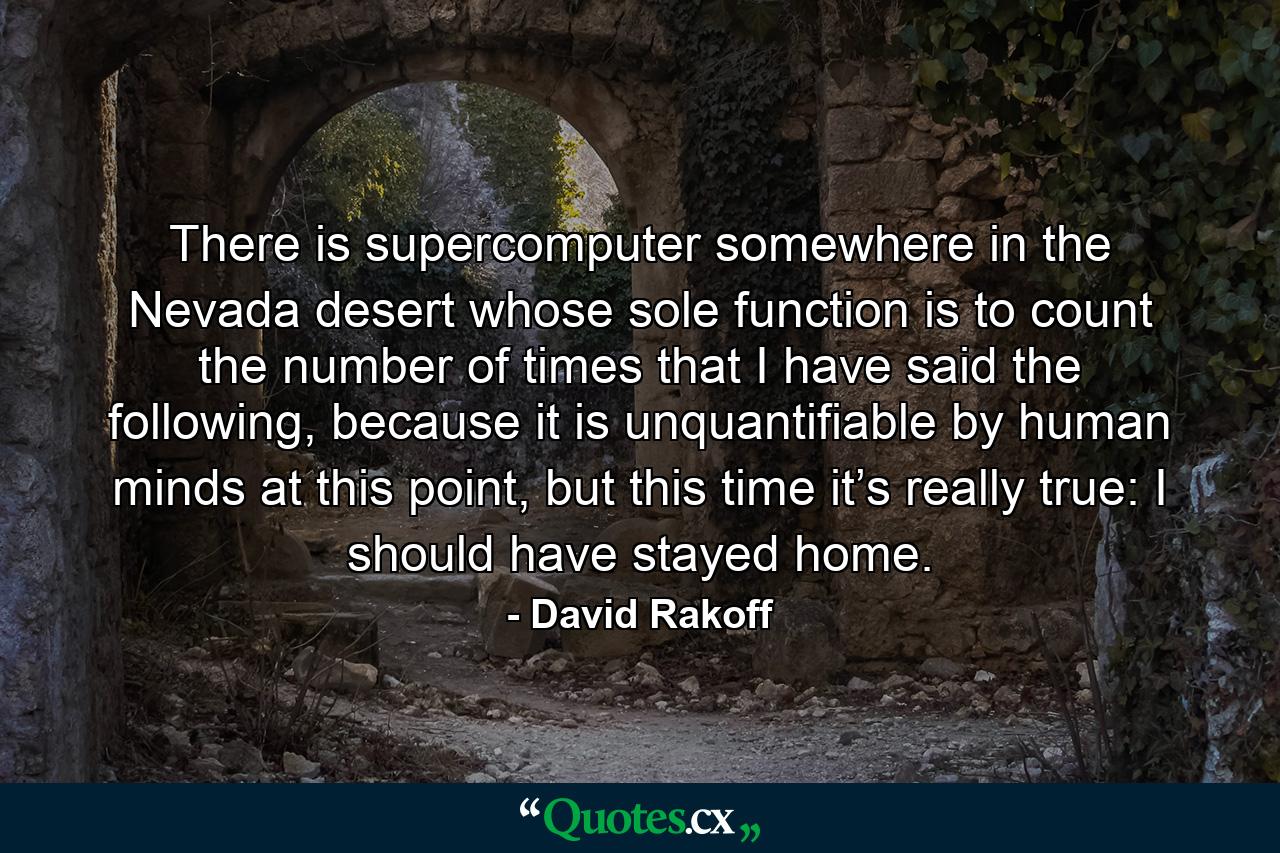 There is supercomputer somewhere in the Nevada desert whose sole function is to count the number of times that I have said the following, because it is unquantifiable by human minds at this point, but this time it’s really true: I should have stayed home. - Quote by David Rakoff