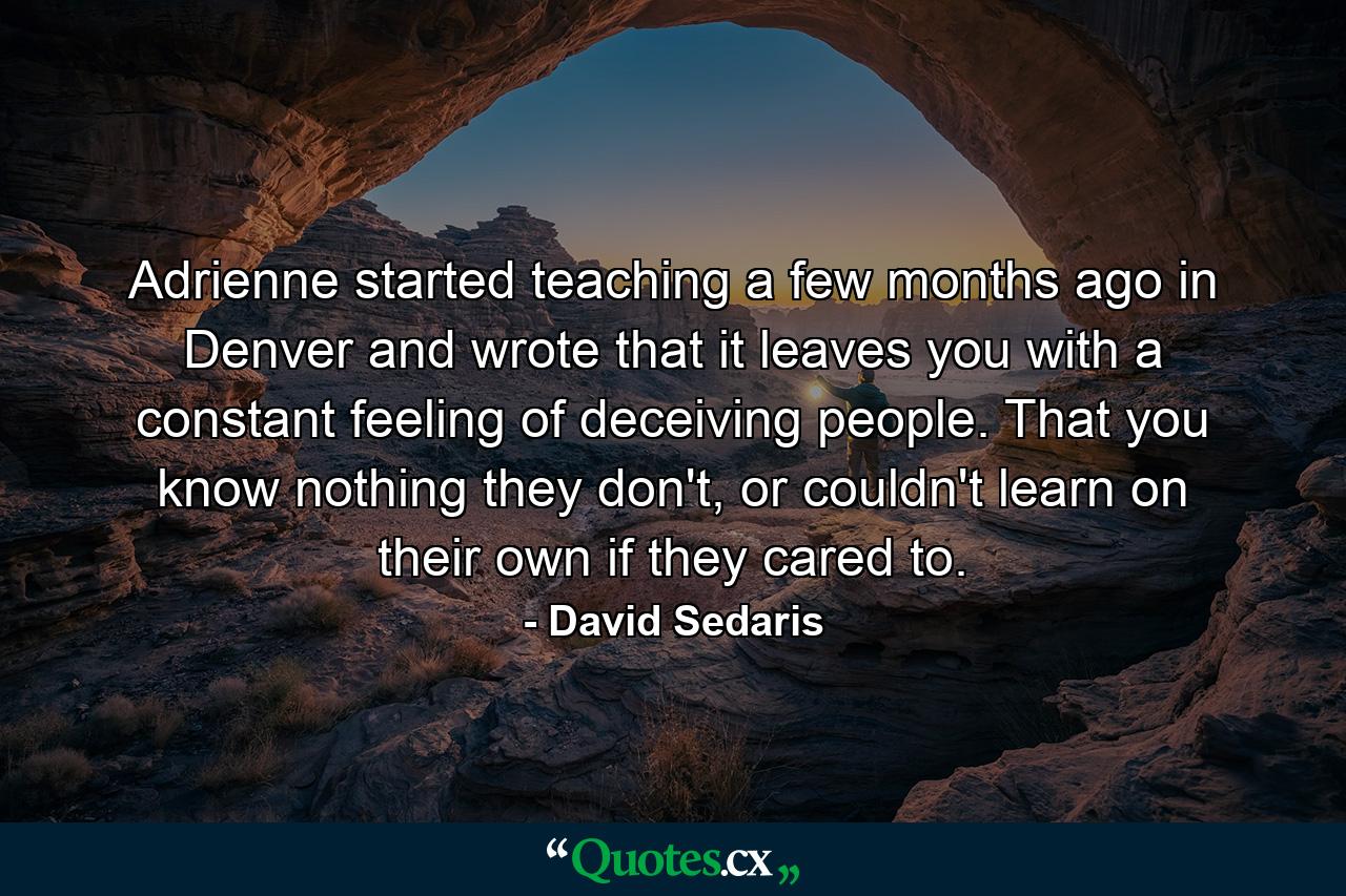 Adrienne started teaching a few months ago in Denver and wrote that it leaves you with a constant feeling of deceiving people. That you know nothing they don't, or couldn't learn on their own if they cared to. - Quote by David Sedaris