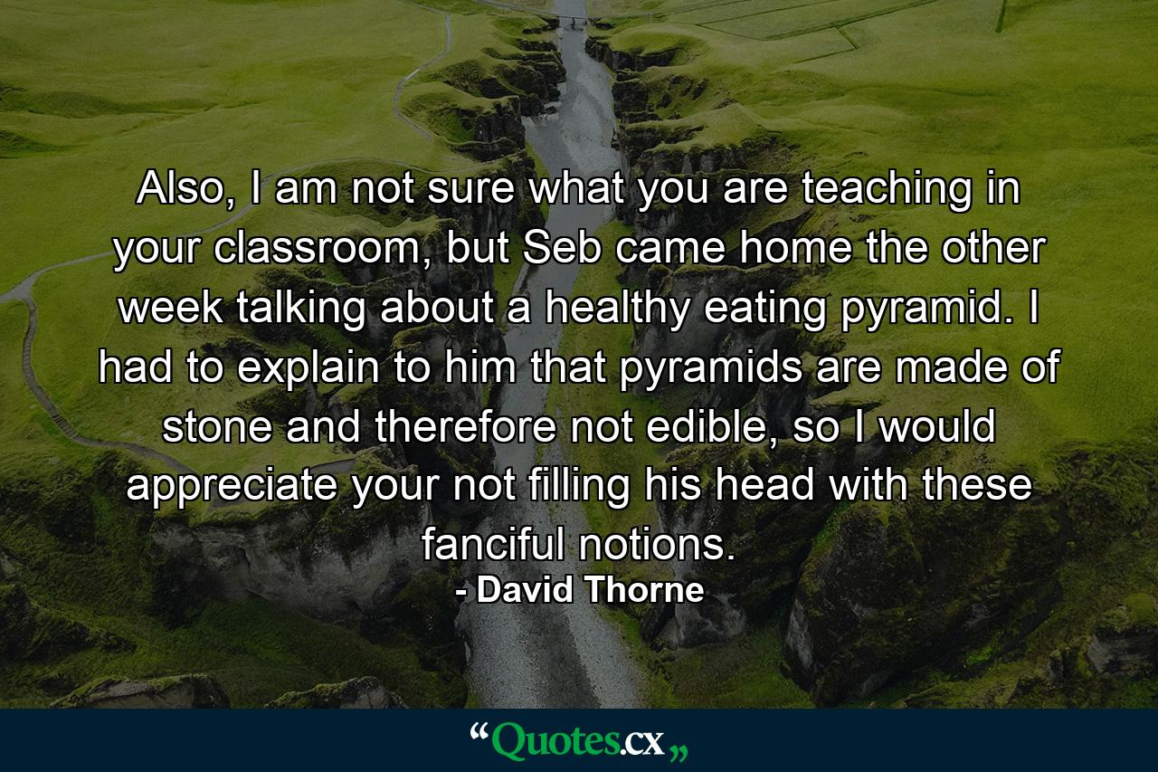 Also, I am not sure what you are teaching in your classroom, but Seb came home the other week talking about a healthy eating pyramid. I had to explain to him that pyramids are made of stone and therefore not edible, so I would appreciate your not filling his head with these fanciful notions. - Quote by David Thorne