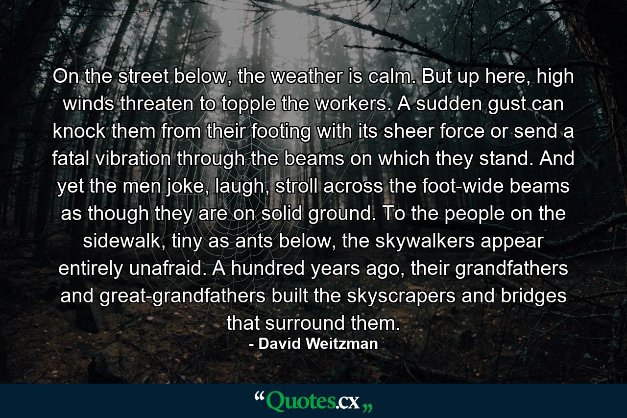 On the street below, the weather is calm. But up here, high winds threaten to topple the workers. A sudden gust can knock them from their footing with its sheer force or send a fatal vibration through the beams on which they stand. And yet the men joke, laugh, stroll across the foot-wide beams as though they are on solid ground. To the people on the sidewalk, tiny as ants below, the skywalkers appear entirely unafraid. A hundred years ago, their grandfathers and great-grandfathers built the skyscrapers and bridges that surround them. - Quote by David Weitzman