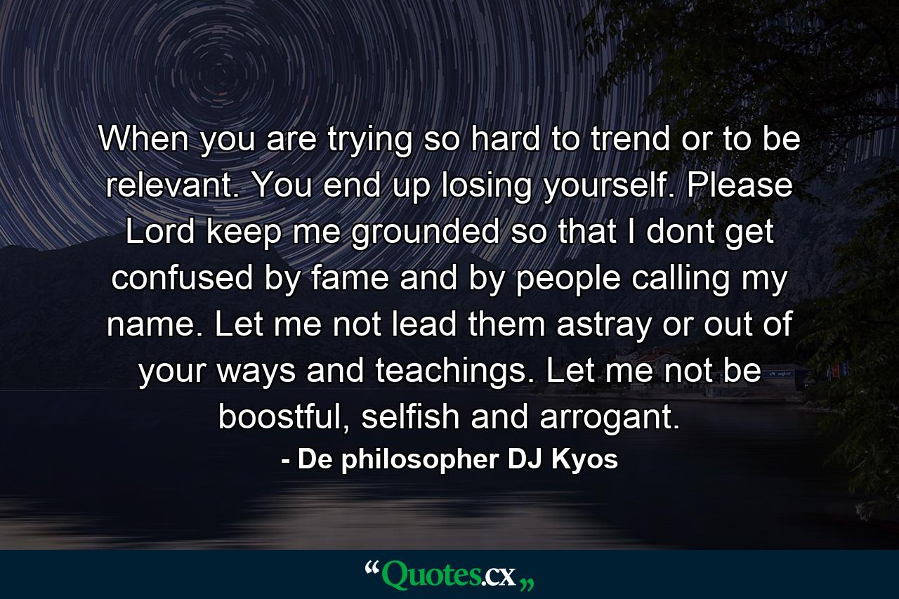 When you are trying so hard to trend or to be relevant. You end up losing yourself. Please Lord keep me grounded so that I dont get confused by fame and by people calling my name. Let me not lead them astray or out of your ways and teachings. Let me not be boostful, selfish and arrogant. - Quote by De philosopher DJ Kyos