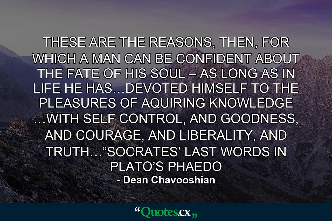 THESE ARE THE REASONS, THEN, FOR WHICH A MAN CAN BE CONFIDENT ABOUT THE FATE OF HIS SOUL – AS LONG AS IN LIFE HE HAS…DEVOTED HIMSELF TO THE PLEASURES OF AQUIRING KNOWLEDGE …WITH SELF CONTROL, AND GOODNESS, AND COURAGE, AND LIBERALITY, AND TRUTH…”SOCRATES’ LAST WORDS IN PLATO’S PHAEDO - Quote by Dean Chavooshian