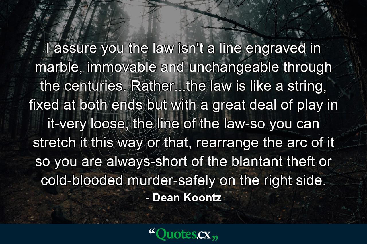 I assure you the law isn't a line engraved in marble, immovable and unchangeable through the centuries. Rather...the law is like a string, fixed at both ends but with a great deal of play in it-very loose, the line of the law-so you can stretch it this way or that, rearrange the arc of it so you are always-short of the blantant theft or cold-blooded murder-safely on the right side. - Quote by Dean Koontz