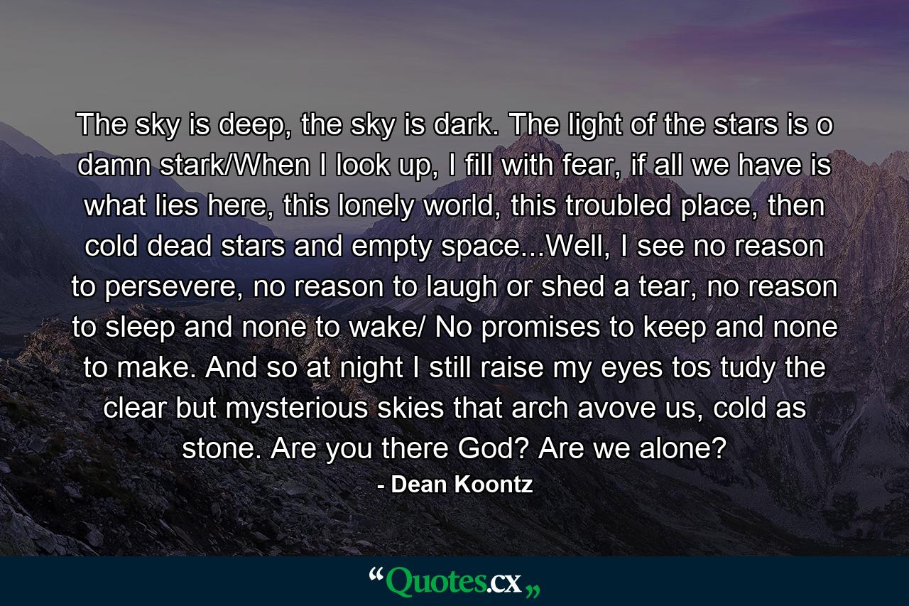 The sky is deep, the sky is dark. The light of the stars is o damn stark/When I look up, I fill with fear, if all we have is what lies here, this lonely world, this troubled place, then cold dead stars and empty space...Well, I see no reason to persevere, no reason to laugh or shed a tear, no reason to sleep and none to wake/ No promises to keep and none to make. And so at night I still raise my eyes tos tudy the clear but mysterious skies that arch avove us, cold as stone. Are you there God? Are we alone? - Quote by Dean Koontz