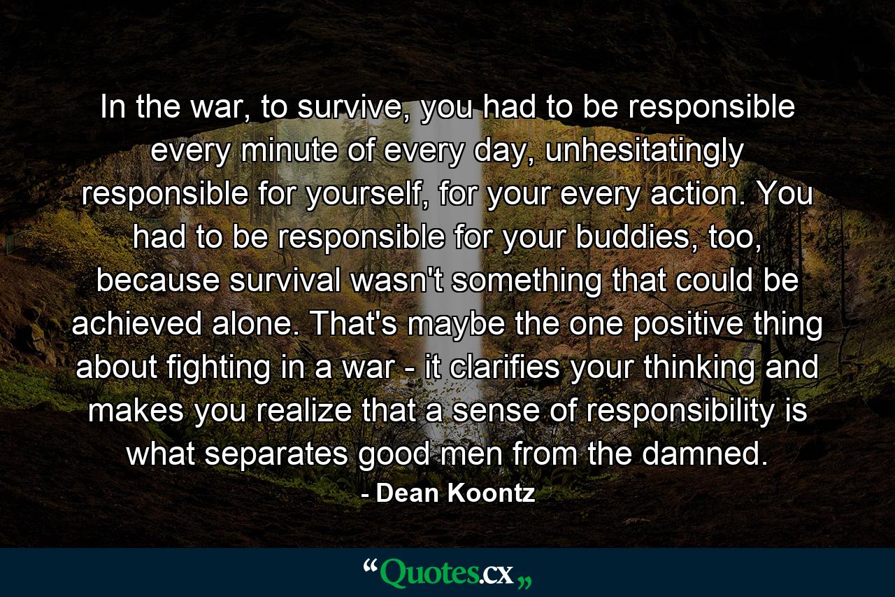 In the war, to survive, you had to be responsible every minute of every day, unhesitatingly responsible for yourself, for your every action. You had to be responsible for your buddies, too, because survival wasn't something that could be achieved alone. That's maybe the one positive thing about fighting in a war - it clarifies your thinking and makes you realize that a sense of responsibility is what separates good men from the damned. - Quote by Dean Koontz