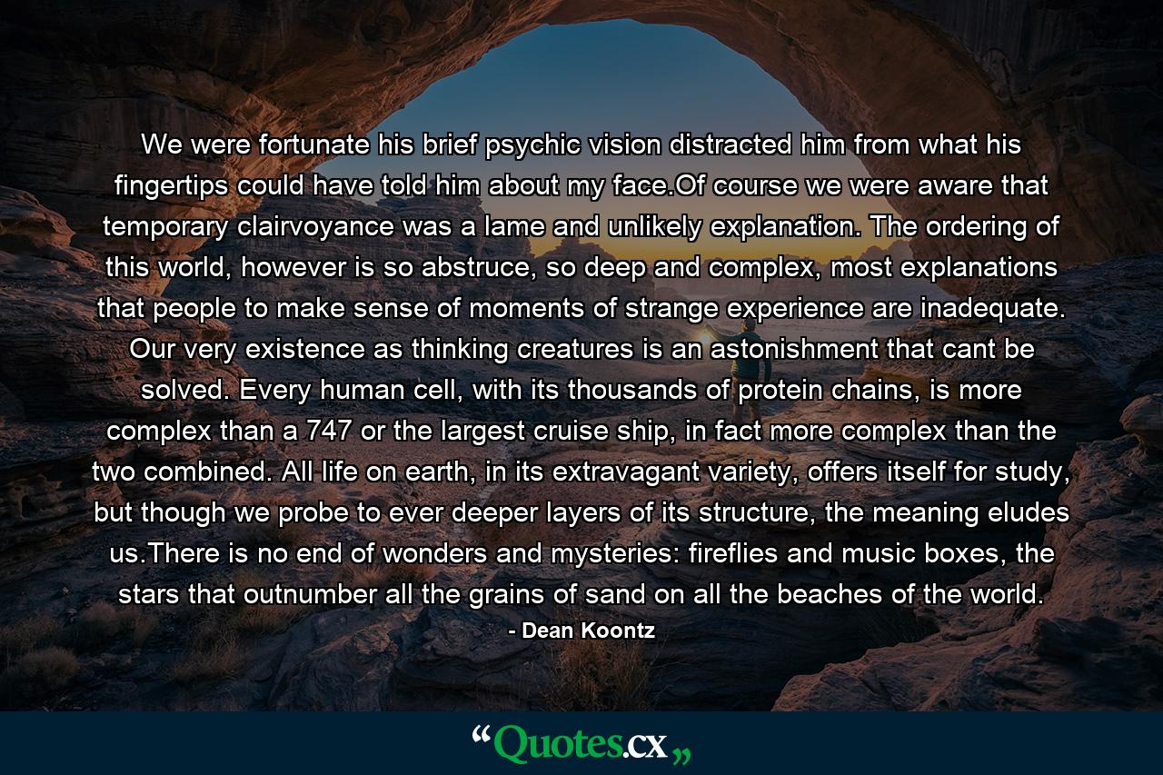 We were fortunate his brief psychic vision distracted him from what his fingertips could have told him about my face.Of course we were aware that temporary clairvoyance was a lame and unlikely explanation. The ordering of this world, however is so abstruce, so deep and complex, most explanations that people to make sense of moments of strange experience are inadequate. Our very existence as thinking creatures is an astonishment that cant be solved. Every human cell, with its thousands of protein chains, is more complex than a 747 or the largest cruise ship, in fact more complex than the two combined. All life on earth, in its extravagant variety, offers itself for study, but though we probe to ever deeper layers of its structure, the meaning eludes us.There is no end of wonders and mysteries: fireflies and music boxes, the stars that outnumber all the grains of sand on all the beaches of the world. - Quote by Dean Koontz