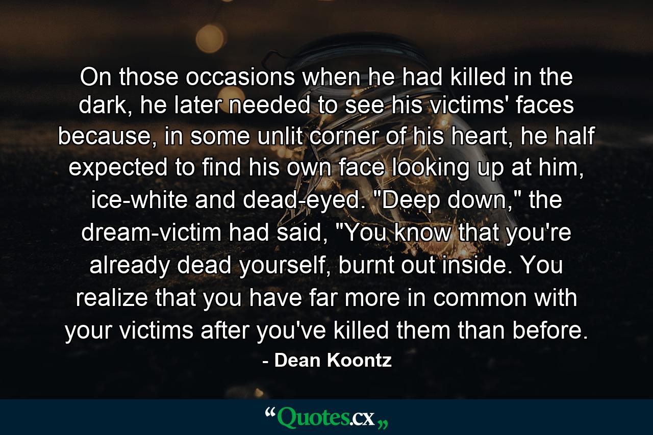 On those occasions when he had killed in the dark, he later needed to see his victims' faces because, in some unlit corner of his heart, he half expected to find his own face looking up at him, ice-white and dead-eyed. 