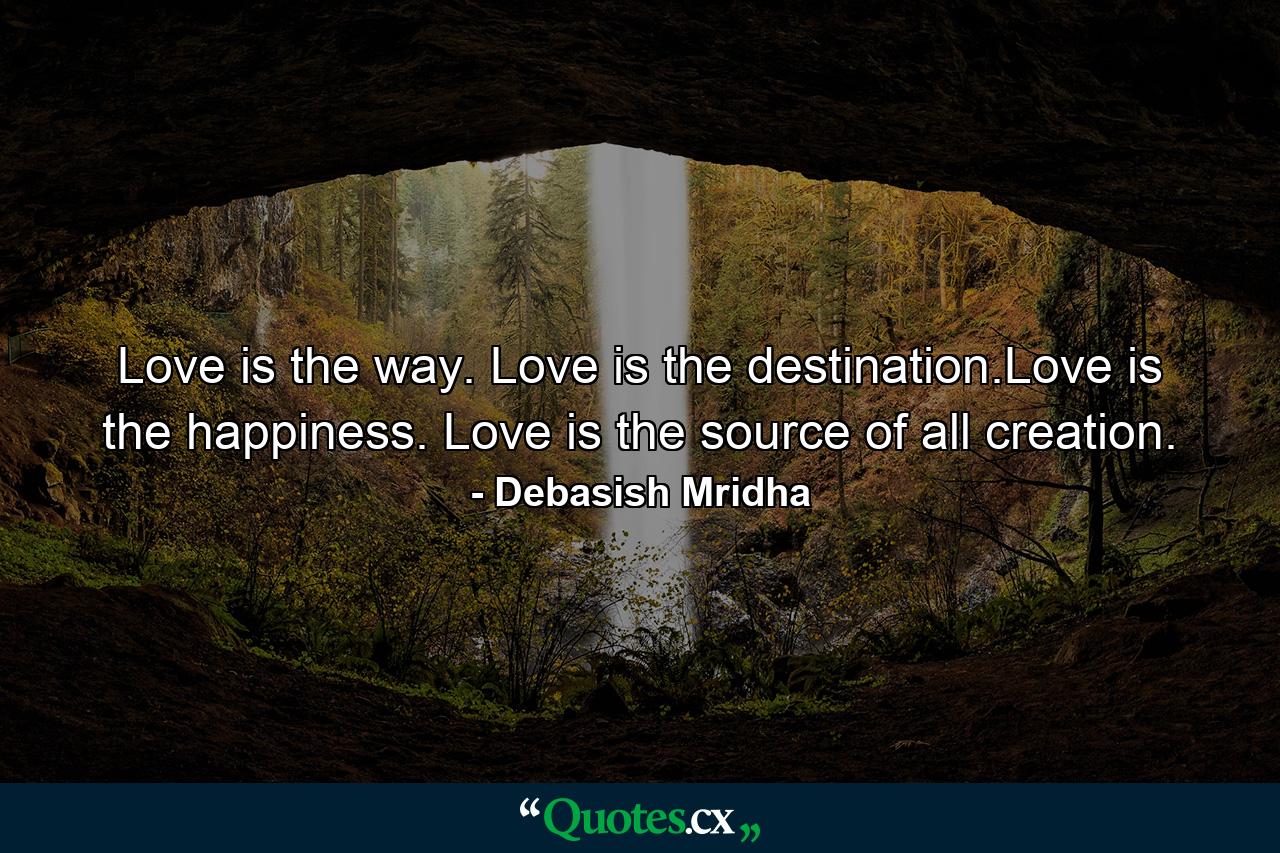 Love is the way. Love is the destination.Love is the happiness. Love is the source of all creation. - Quote by Debasish Mridha