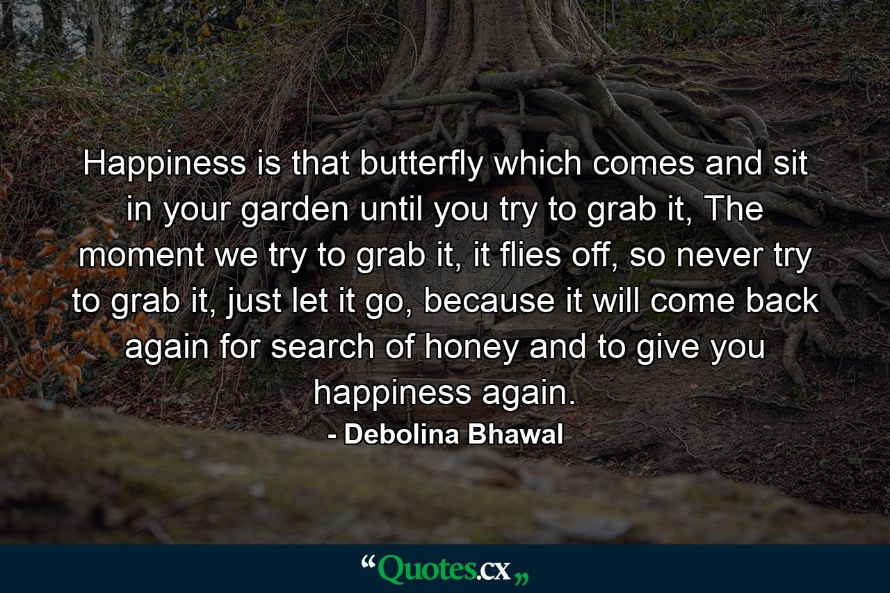 Happiness is that butterfly which comes and sit in your garden until you try to grab it, The moment we try to grab it, it flies off, so never try to grab it, just let it go, because it will come back again for search of honey and to give you happiness again. - Quote by Debolina Bhawal