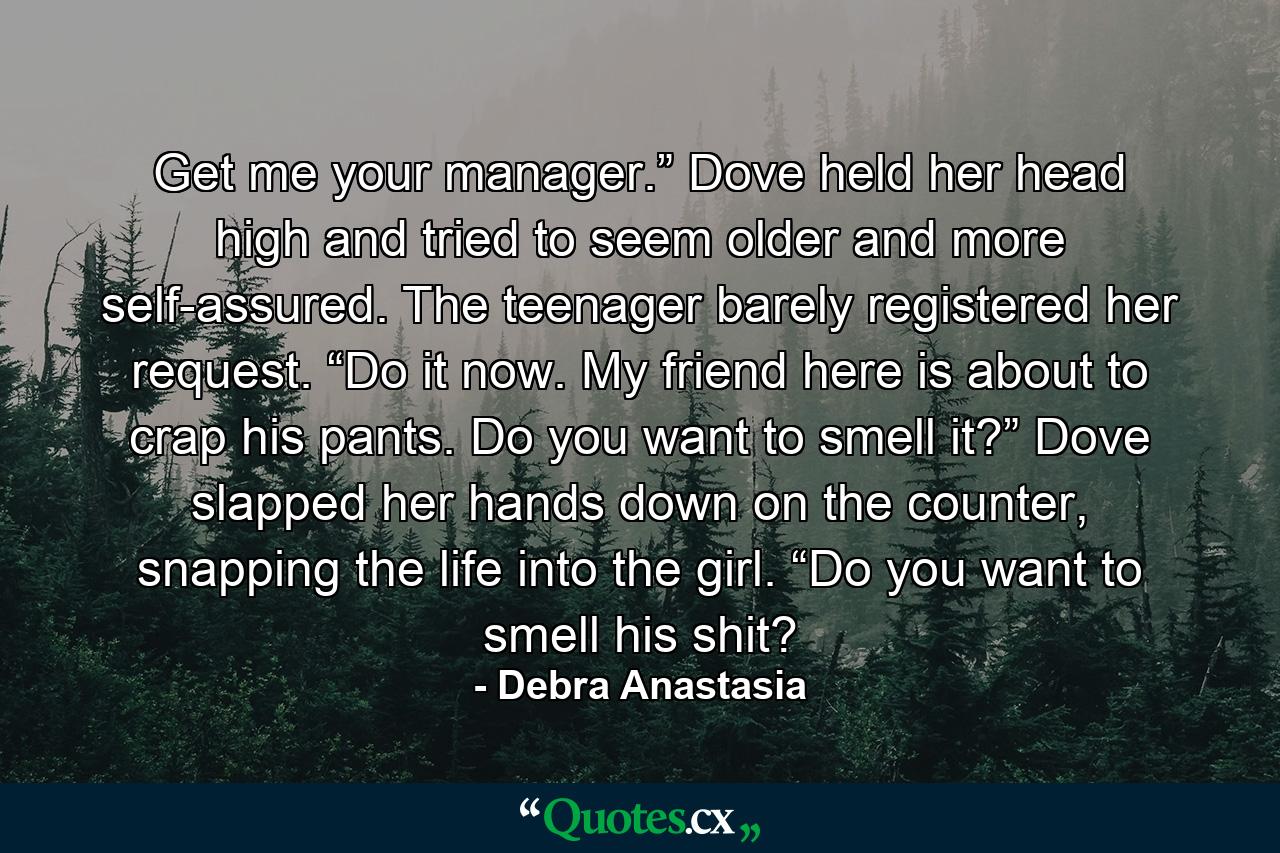 Get me your manager.” Dove held her head high and tried to seem older and more self-assured. The teenager barely registered her request. “Do it now. My friend here is about to crap his pants. Do you want to smell it?” Dove slapped her hands down on the counter, snapping the life into the girl. “Do you want to smell his shit? - Quote by Debra Anastasia