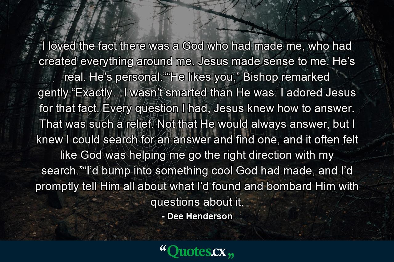 I loved the fact there was a God who had made me, who had created everything around me. Jesus made sense to me. He’s real. He’s personal.”“He likes you,” Bishop remarked gently.“Exactly…I wasn’t smarted than He was. I adored Jesus for that fact. Every question I had, Jesus knew how to answer. That was such a relief. Not that He would always answer, but I knew I could search for an answer and find one, and it often felt like God was helping me go the right direction with my search.”“I’d bump into something cool God had made, and I’d promptly tell Him all about what I’d found and bombard Him with questions about it. - Quote by Dee Henderson