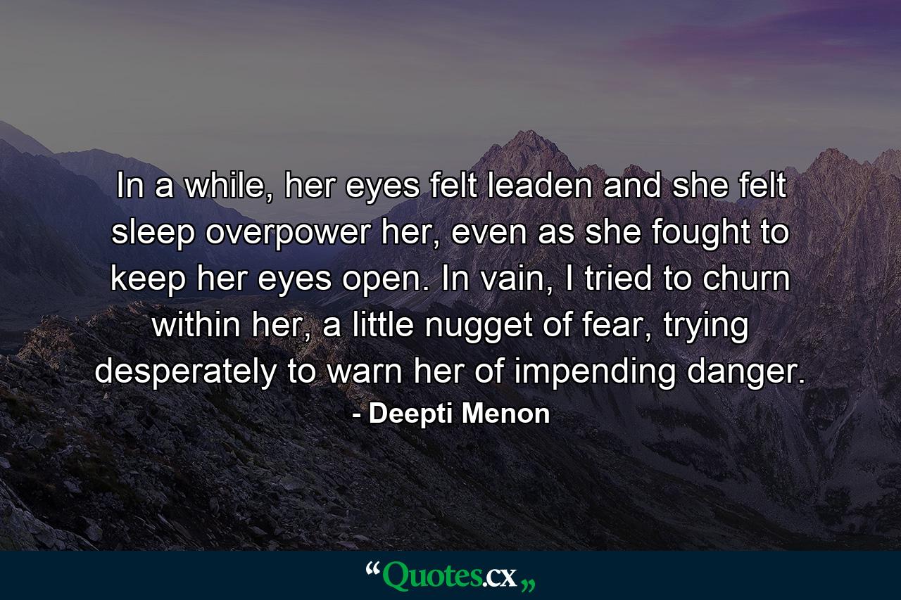 In a while, her eyes felt leaden and she felt sleep overpower her, even as she fought to keep her eyes open. In vain, I tried to churn within her, a little nugget of fear, trying desperately to warn her of impending danger. - Quote by Deepti Menon