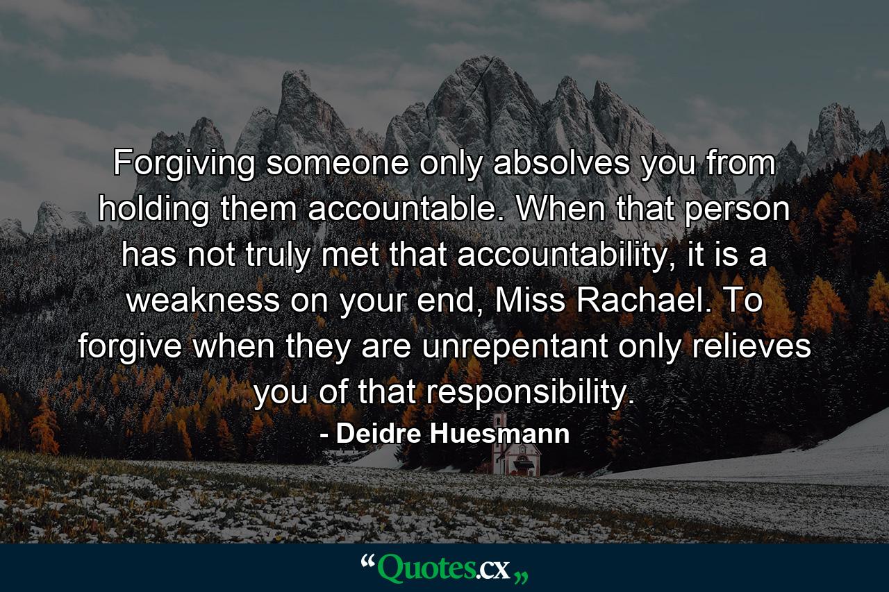 Forgiving someone only absolves you from holding them accountable. When that person has not truly met that accountability, it is a weakness on your end, Miss Rachael. To forgive when they are unrepentant only relieves you of that responsibility. - Quote by Deidre Huesmann