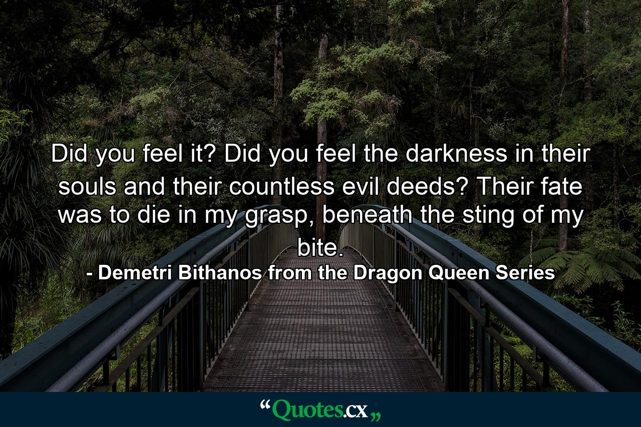 Did you feel it? Did you feel the darkness in their souls and their countless evil deeds? Their fate was to die in my grasp, beneath the sting of my bite. - Quote by Demetri Bithanos from the Dragon Queen Series