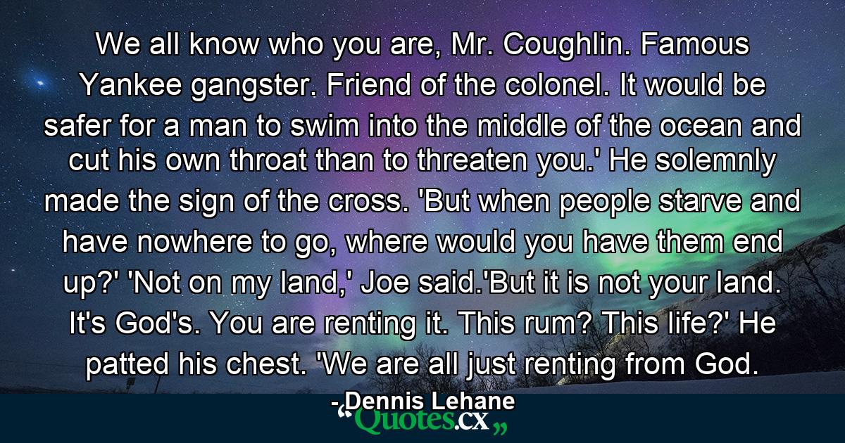 We all know who you are, Mr. Coughlin. Famous Yankee gangster. Friend of the colonel. It would be safer for a man to swim into the middle of the ocean and cut his own throat than to threaten you.' He solemnly made the sign of the cross. 'But when people starve and have nowhere to go, where would you have them end up?' 'Not on my land,' Joe said.'But it is not your land. It's God's. You are renting it. This rum? This life?' He patted his chest. 'We are all just renting from God. - Quote by Dennis Lehane