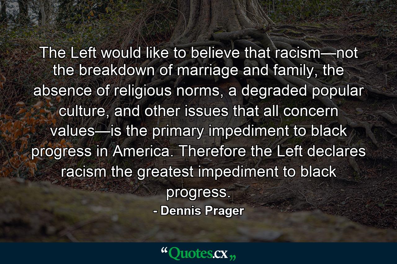 The Left would like to believe that racism—not the breakdown of marriage and family, the absence of religious norms, a degraded popular culture, and other issues that all concern values—is the primary impediment to black progress in America. Therefore the Left declares racism the greatest impediment to black progress. - Quote by Dennis Prager