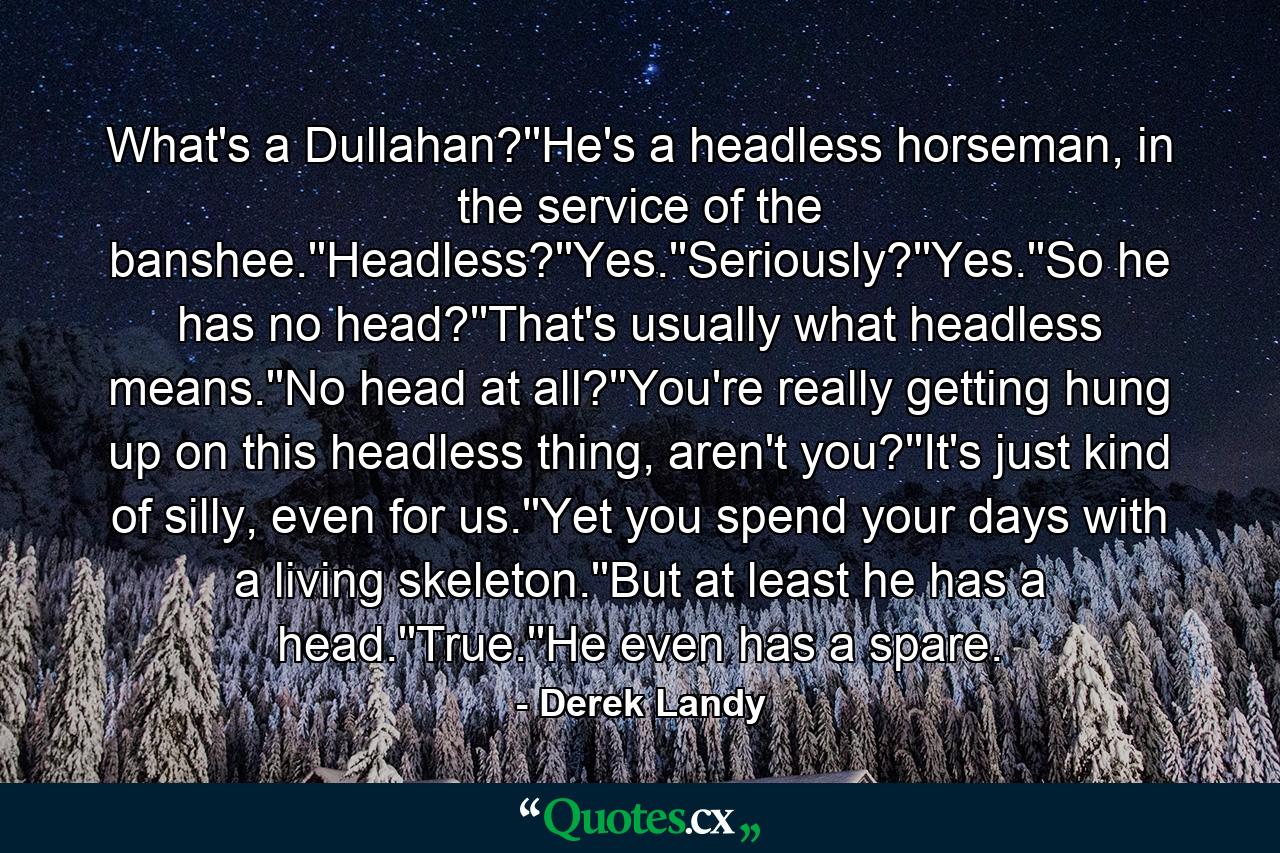 What's a Dullahan?''He's a headless horseman, in the service of the banshee.''Headless?''Yes.''Seriously?''Yes.''So he has no head?''That's usually what headless means.''No head at all?''You're really getting hung up on this headless thing, aren't you?''It's just kind of silly, even for us.''Yet you spend your days with a living skeleton.''But at least he has a head.''True.''He even has a spare. - Quote by Derek Landy