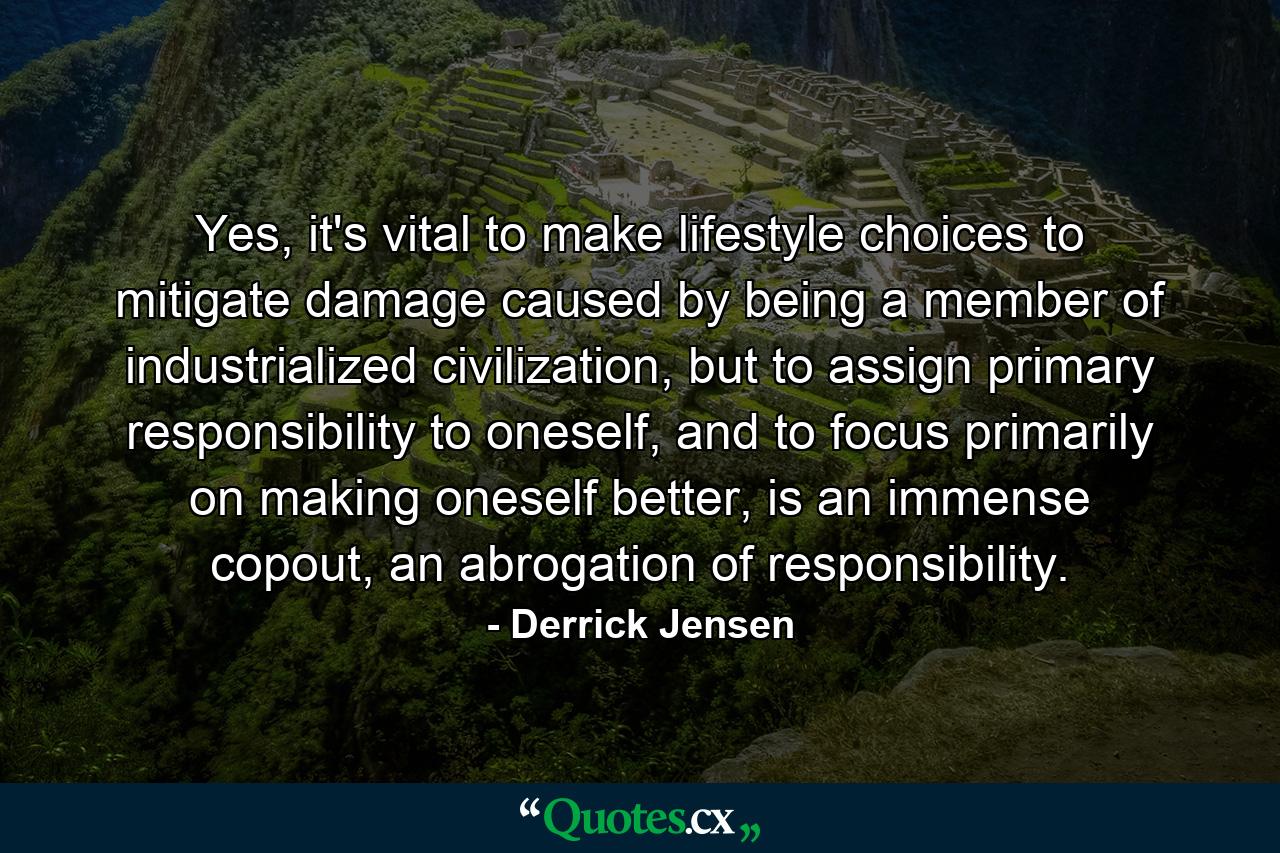 Yes, it's vital to make lifestyle choices to mitigate damage caused by being a member of industrialized civilization, but to assign primary responsibility to oneself, and to focus primarily on making oneself better, is an immense copout, an abrogation of responsibility. - Quote by Derrick Jensen