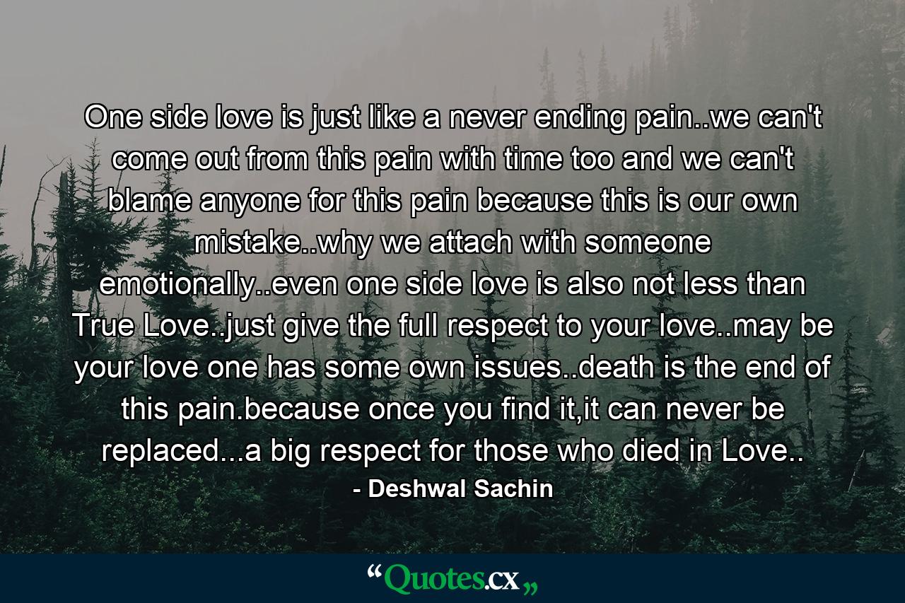 One side love is just like a never ending pain..we can't come out from this pain with time too and we can't blame anyone for this pain because this is our own mistake..why we attach with someone emotionally..even one side love is also not less than True Love..just give the full respect to your love..may be your love one has some own issues..death is the end of this pain.because once you find it,it can never be replaced...a big respect for those who died in Love.. - Quote by Deshwal Sachin