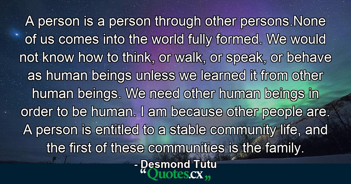 A person is a person through other persons.None of us comes into the world fully formed. We would not know how to think, or walk, or speak, or behave as human beings unless we learned it from other human beings. We need other human beings in order to be human. I am because other people are. A person is entitled to a stable community life, and the first of these communities is the family. - Quote by Desmond Tutu