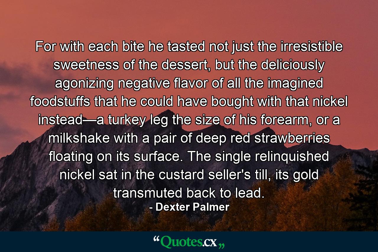 For with each bite he tasted not just the irresistible sweetness of the dessert, but the deliciously agonizing negative flavor of all the imagined foodstuffs that he could have bought with that nickel instead—a turkey leg the size of his forearm, or a milkshake with a pair of deep red strawberries floating on its surface. The single relinquished nickel sat in the custard seller's till, its gold transmuted back to lead. - Quote by Dexter Palmer