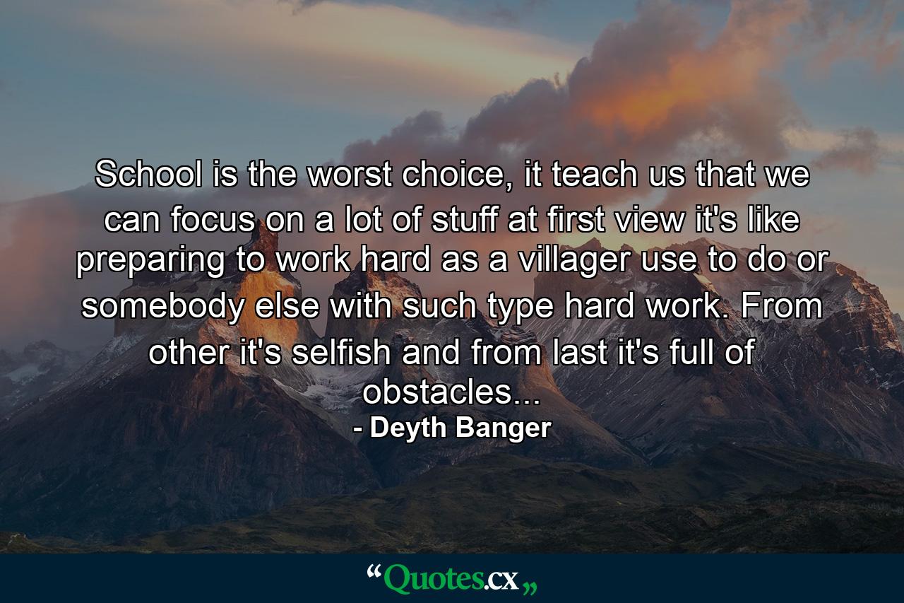 School is the worst choice, it teach us that we can focus on a lot of stuff at first view it's like preparing to work hard as a villager use to do or somebody else with such type hard work. From other it's selfish and from last it's full of obstacles... - Quote by Deyth Banger