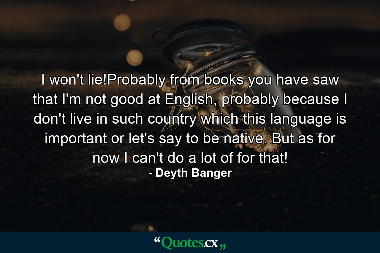 I won't lie!Probably from books you have saw that I'm not good at English, probably because I don't live in such country which this language is important or let's say to be native. But as for now I can't do a lot of for that! - Quote by Deyth Banger