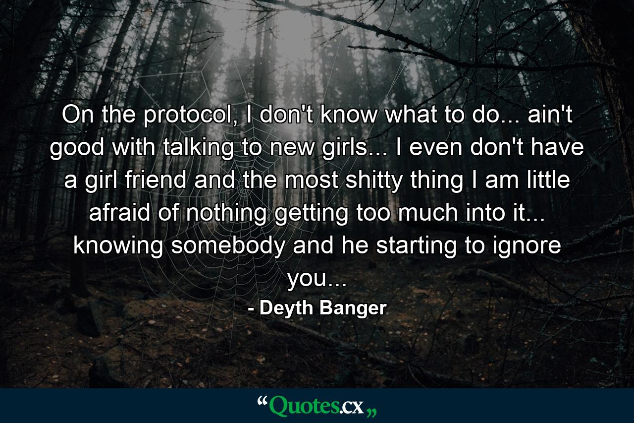 On the protocol, I don't know what to do... ain't good with talking to new girls... I even don't have a girl friend and the most shitty thing I am little afraid of nothing getting too much into it... knowing somebody and he starting to ignore you... - Quote by Deyth Banger