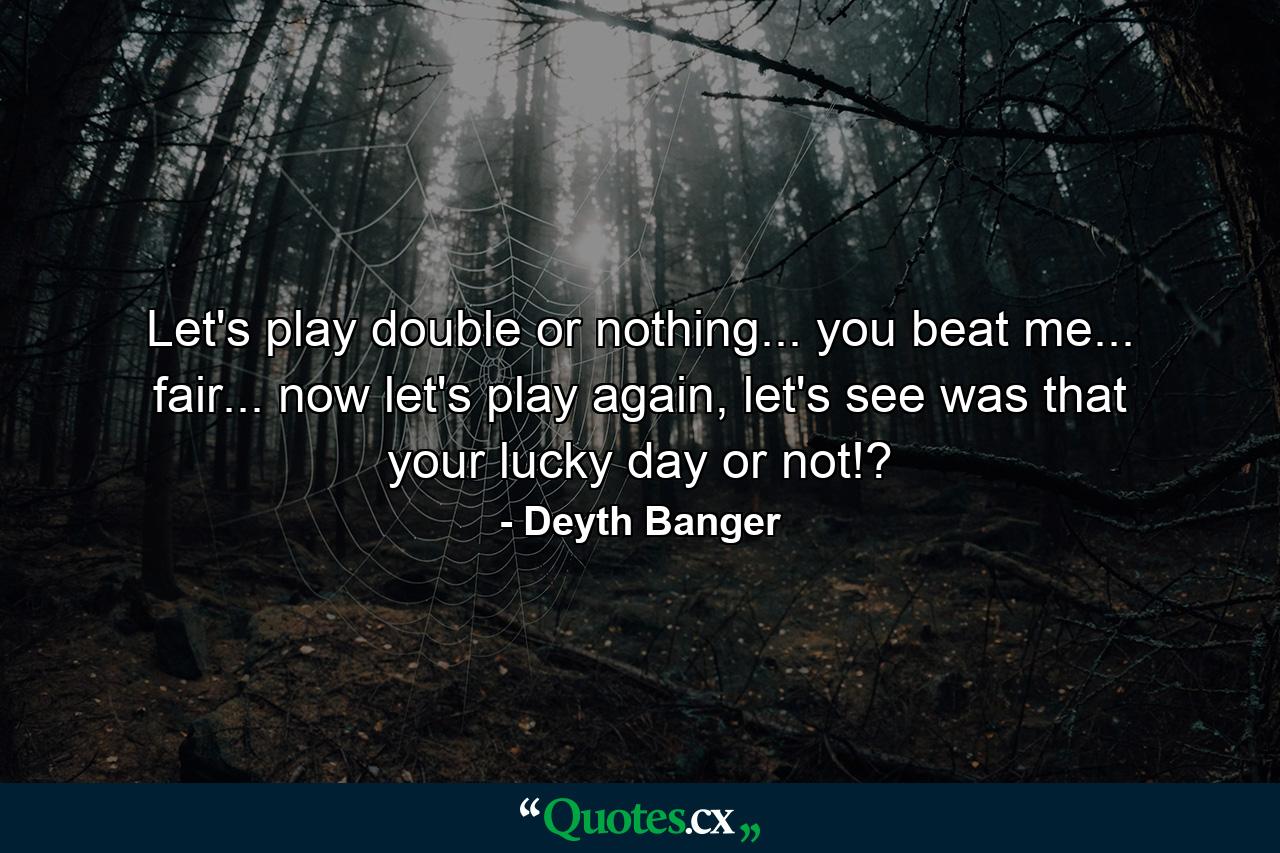 Let's play double or nothing... you beat me... fair... now let's play again, let's see was that your lucky day or not!? - Quote by Deyth Banger