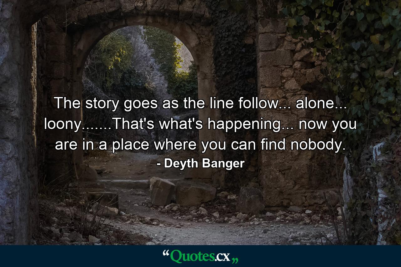 The story goes as the line follow... alone... loony.......That's what's happening... now you are in a place where you can find nobody. - Quote by Deyth Banger