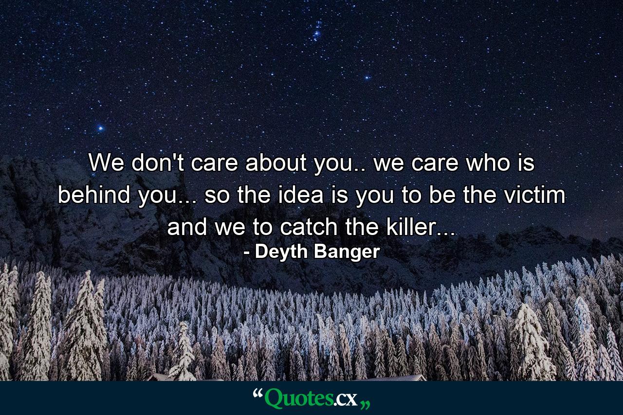 We don't care about you.. we care who is behind you... so the idea is you to be the victim and we to catch the killer... - Quote by Deyth Banger