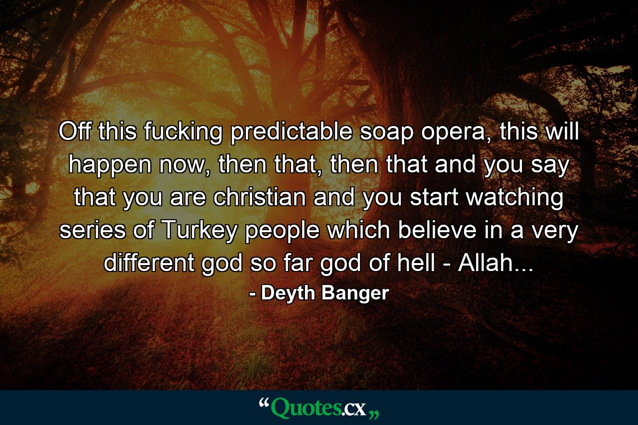 Off this fucking predictable soap opera, this will happen now, then that, then that and you say that you are christian and you start watching series of Turkey people which believe in a very different god so far god of hell - Allah... - Quote by Deyth Banger