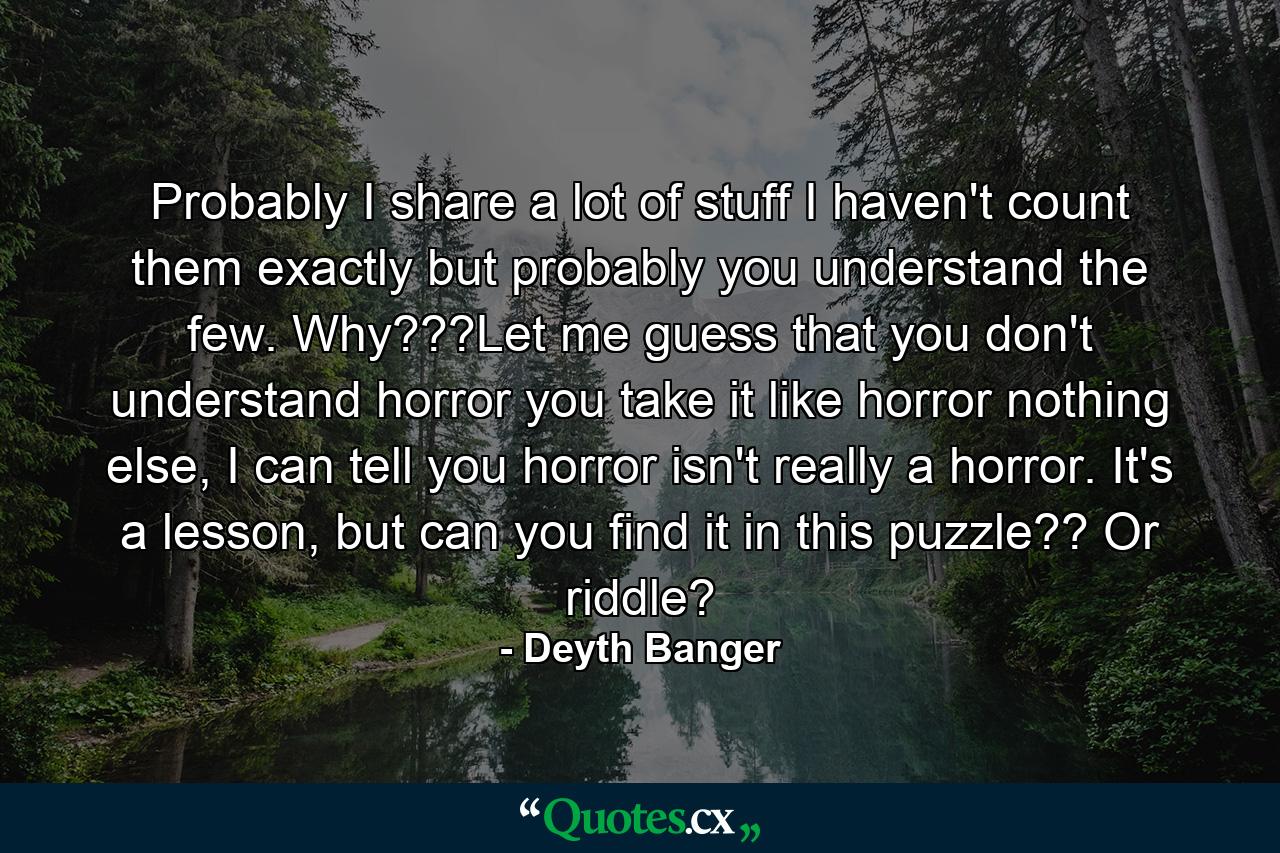 Probably I share a lot of stuff I haven't count them exactly but probably you understand the few. Why???Let me guess that you don't understand horror you take it like horror nothing else, I can tell you horror isn't really a horror. It's a lesson, but can you find it in this puzzle?? Or riddle? - Quote by Deyth Banger