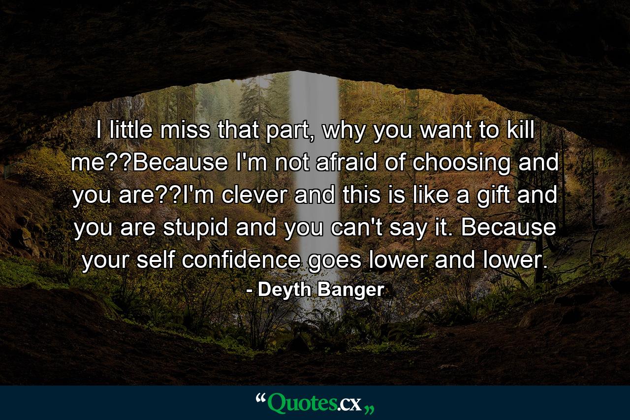 I little miss that part, why you want to kill me??Because I'm not afraid of choosing and you are??I'm clever and this is like a gift and you are stupid and you can't say it. Because your self confidence goes lower and lower. - Quote by Deyth Banger