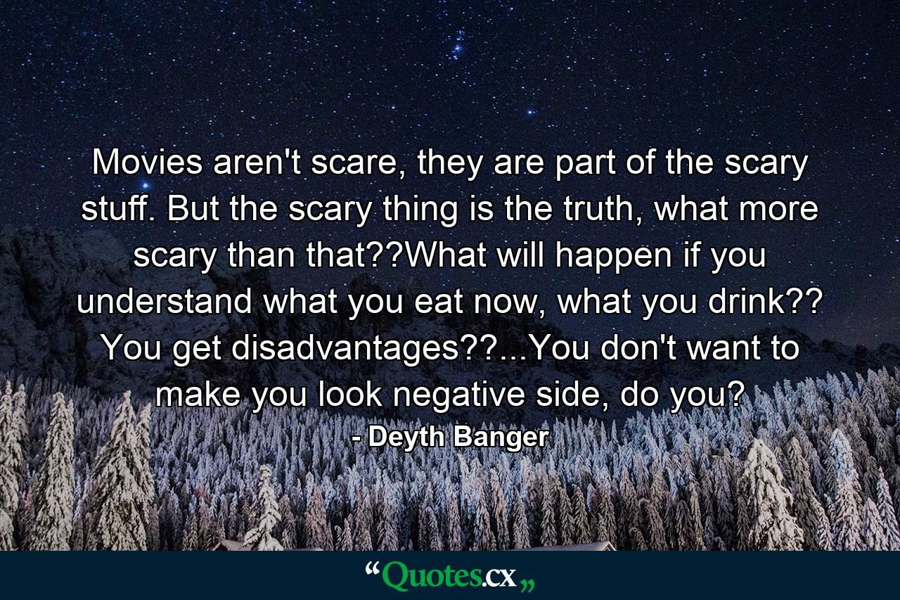 Movies aren't scare, they are part of the scary stuff. But the scary thing is the truth, what more scary than that??What will happen if you understand what you eat now, what you drink?? You get disadvantages??...You don't want to make you look negative side, do you? - Quote by Deyth Banger